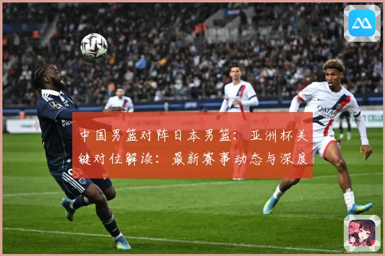 中国男篮对阵日本男篮：亚洲杯关键对位解读：最新赛事动态与深度分析