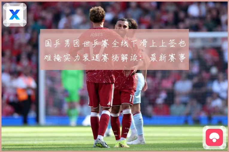 国乒男团世乒赛全线下滑上上签也难掩实力衰退赛场解读：最新赛事动态与深度分析