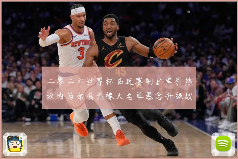 二零二六世界杯临近赛制扩军引热议内马尔或无缘大名单悬念升级战术观察：最新赛事动态与深度分析