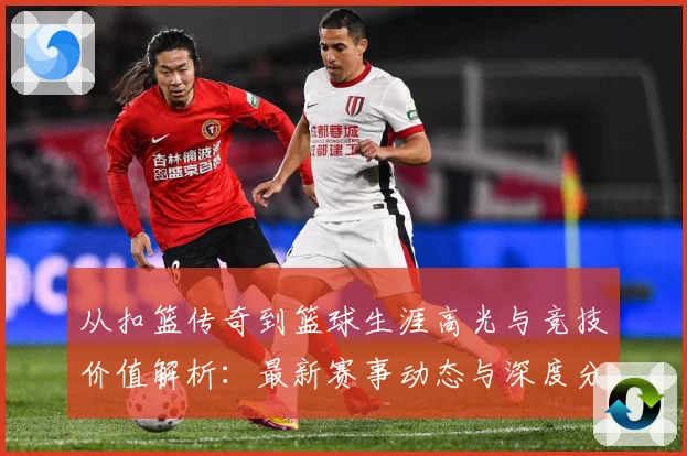 从扣篮传奇到篮球生涯高光与竞技价值解析：最新赛事动态与深度分析