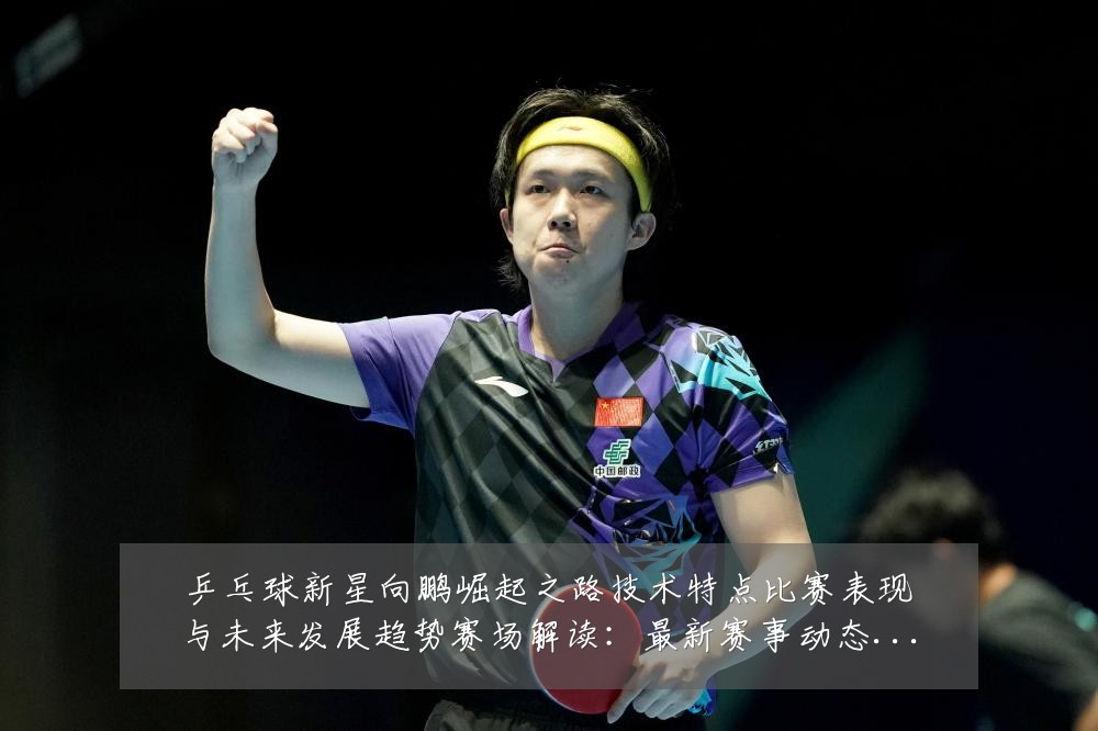 乒乓球新星向鹏崛起之路技术特点比赛表现与未来发展趋势赛场解读:最新赛事动态与深度分析