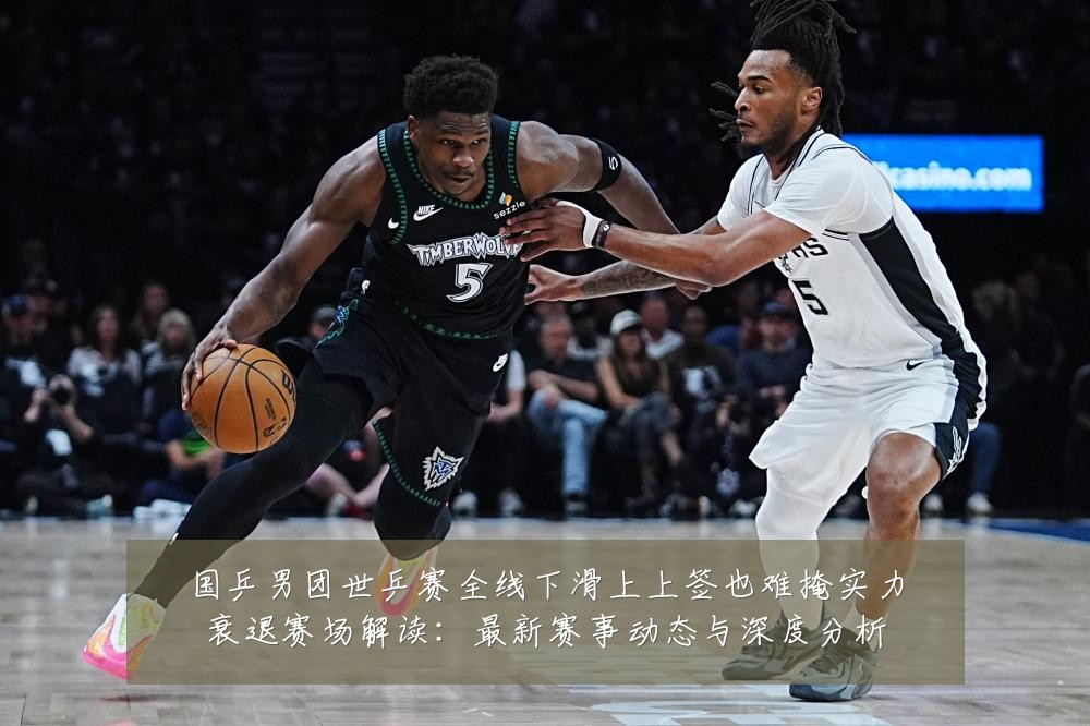 国乒男团世乒赛全线下滑上上签也难掩实力衰退赛场解读：最新赛事动态与深度分析